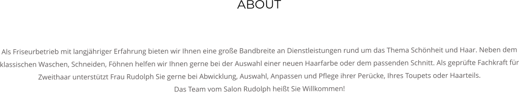 ABOUT   Als Friseurbetrieb mit langjhriger Erfahrung bieten wir Ihnen eine groe Bandbreite an Dienstleistungen rund um das Thema Schnheit und Haar. Neben dem klassischen Waschen, Schneiden, Fhnen helfen wir Ihnen gerne bei der Auswahl einer neuen Haarfarbe oder dem passenden Schnitt. Als geprfte Fachkraft fr Zweithaar untersttzt Frau Rudolph Sie gerne bei Abwicklung, Auswahl, Anpassen und Pflege ihrer Percke, Ihres Toupets oder Haarteils. Das Team vom Salon Rudolph heit Sie Willkommen!